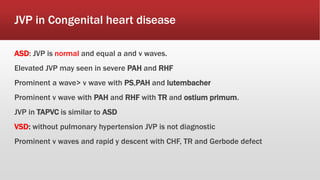 JVP in Congenital heart disease
ASD: JVP is normal and equal a and v waves.
Elevated JVP may seen in severe PAH and RHF
Prominent a wave> v wave with PS,PAH and lutembacher
Prominent v wave with PAH and RHF with TR and ostium primum.
JVP in TAPVC is similar to ASD
VSD: without pulmonary hypertension JVP is not diagnostic
Prominent v waves and rapid y descent with CHF, TR and Gerbode defect
 