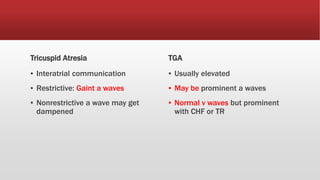 Tricuspid Atresia
▪ Interatrial communication
▪ Restrictive: Gaint a waves
▪ Nonrestrictive a wave may get
dampened
TGA
▪ Usually elevated
▪ May be prominent a waves
▪ Normal v waves but prominent
with CHF or TR
 