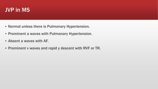 JVP in MS
▪ Normal unless there is Pulmonary Hypertension.
▪ Prominent a waves with Pulmonary Hypertension.
▪ Absent a waves with AF.
▪ Prominent v waves and rapid y descent with RVF or TR.
 