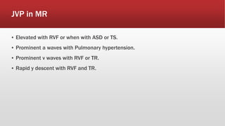 JVP in MR
▪ Elevated with RVF or when with ASD or TS.
▪ Prominent a waves with Pulmonary hypertension.
▪ Prominent v waves with RVF or TR.
▪ Rapid y descent with RVF and TR.
 