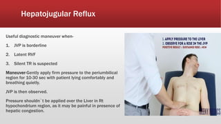 Hepatojugular Reflux
Useful diagnostic maneuver when-
1. JVP is borderline
2. Latent RVF
3. Silent TR is suspected
Maneuver-Gently apply firm pressure to the periumbilical
region for 10-30 sec with patient lying comfortably and
breathing quietly.
JVP is then observed.
Pressure shouldn`t be applied over the Liver in Rt
hypochondrium region, as it may be painful in presence of
hepatic congestion.
 