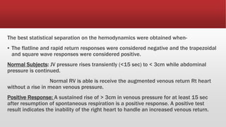 The best statistical separation on the hemodynamics were obtained when-
▪ The flatline and rapid return responses were considered negative and the trapezoidal
and square wave responses were considered positive.
Normal Subjects: JV pressure rises transiently (<15 sec) to < 3cm while abdominal
pressure is continued.
Normal RV is able is receive the augmented venous return Rt heart
without a rise in mean venous pressure.
Positive Response: A sustained rise of > 3cm in venous pressure for at least 15 sec
after resumption of spontaneous respiration is a positive response. A positive test
result indicates the inability of the right heart to handle an increased venous return.
 