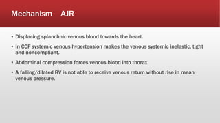 Mechanism AJR
▪ Displacing splanchnic venous blood towards the heart.
▪ In CCF systemic venous hypertension makes the venous systemic inelastic, tight
and noncompliant.
▪ Abdominal compression forces venous blood into thorax.
▪ A falling/dilated RV is not able to receive venous return without rise in mean
venous pressure.
 