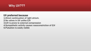 Why IJV???
IJV preferred because
1.Direct continuation of right atrium.
2.No valves in IJV unlike EJV
3.EJV is prone to external compression
4.Sympathetic activity causes vasoconstriction of EJV
5.Pulsation is easily visible
 