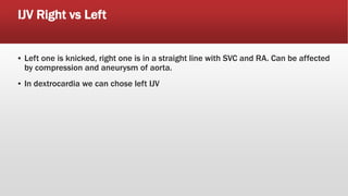 IJV Right vs Left
▪ Left one is knicked, right one is in a straight line with SVC and RA. Can be affected
by compression and aneurysm of aorta.
▪ In dextrocardia we can chose left IJV
 