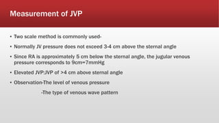 Measurement of JVP
▪ Two scale method is commonly used-
▪ Normally JV pressure does not exceed 3-4 cm above the sternal angle
▪ Since RA is approximately 5 cm below the sternal angle, the jugular venous
pressure corresponds to 9cm=7mmHg
▪ Elevated JVP:JVP of >4 cm above sternal angle
▪ Observation-The level of venous pressure
-The type of venous wave pattern
 