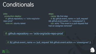 Conditionals
jobs:
production-deploy:
if: github.repository == 'octo-org/octo-
repo-prod'
runs-on: ubuntu-latest
steps:
- name: My
fi
rst step
if: ${{ github.event_name == 'pull_request'
&& github.event.action == 'unassigned' }}
run: echo “This event is a pull request that
had an assignee removed”
if: github.repository == ‘octo-org/octo-repo-prod'
if: ${{ github.event_name == 'pull_request' && github.event.action == 'unassigned' }}
 