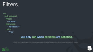 Filters
on:
pull_request:
types:
- opened
branches:
- 'releases/**'
paths:
- '**.js'
will only run when all
fi
lters are satis
fi
ed.
will only run when a pull request that includes a change to a JavaScript (.js)
fi
le is opened on a branch whose name starts with releases/
 