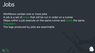 Jobs
Work
fl
ows contain one or more jobs
A job is a set of steps that will be run in order on a runner.
Steps within a job execute on the same runner and share the same
fi
lesystem
The logs produced by jobs are searchable
 