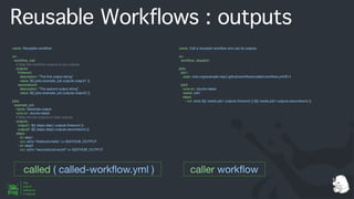 Reusable Workflows : outputs
name: Reusable work
fl
ow
on:
work
fl
ow_call:
# Map the work
fl
ow outputs to job outputs
outputs:
fi
rstword:
description: "The
fi
rst output string"
value: ${{ jobs.example_job.outputs.output1 }}
secondword:
description: "The second output string"
value: ${{ jobs.example_job.outputs.output2 }}
jobs:
example_job:
name: Generate output
runs-on: ubuntu-latest
# Map the job outputs to step outputs
outputs:
output1: ${{ steps.step1.outputs.
fi
rstword }}
output2: ${{ steps.step2.outputs.secondword }}
steps:
- id: step1
run: echo "
fi
rstword=hello" >> $GITHUB_OUTPUT
- id: step2
run: echo "secondword=world" >> $GITHUB_OUTPUT
name: Call a reusable work
fl
ow and use its outputs
on:
work
fl
ow_dispatch:
jobs:
job1:
uses: octo-org/example-repo/.github/work
fl
ows/called-work
fl
ow.yml@v1
job2:
runs-on: ubuntu-latest
needs: job1
steps:
- run: echo ${{ needs.job1.outputs.
fi
rstword }} ${{ needs.job1.outputs.secondword }}
called ( called-work
fl
ow.yml ) caller work
fl
ow
 