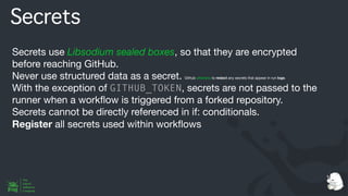 Secrets
Secrets use Libsodium sealed boxes, so that they are encrypted
before reaching GitHub.
Never use structured data as a secret. Github attempts to redact any secrets that appear in run logs.
With the exception of GITHUB_TOKEN, secrets are not passed to the
runner when a work
fl
ow is triggered from a forked repository.
Secrets cannot be directly referenced in if: conditionals.
Register all secrets used within work
fl
ows
 