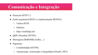 Comunicação e Integração
● Protocolo HTTP 1.1
● Estilo arquitetural REST e a implementação RESTFul
○ Verbos HTTP
○ Stateless
○ https://restfulapi.net/
● gRPC (Protobuf, HTTP2)
● Mensageria (RabbitMQ, Kafka, ...)
● Segurança
○ Confiabilidade (HTTPS)
○ Autenticação, Autorização e Integridade (OAuth2, JWT)
 