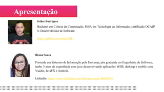 Apresentação
Bruna Souza
Formada em Sistemas de Informação pela Unicamp, pós graduada em Engenharia de Software,
tenho 3 anos de experiência com java desenvolvendo aplicações WEB, desktop e mobile com
Vaadin, JavaFX e Android.
Linkedin: https://www.linkedin.com/in/bruna-souza-4ab20859/
Jether Rodrigues
Bacharel em Ciência da Computação, MBA em Tecnologia da Informação, certificado OCAJP
8. Desenvolvedor de Software.
https://github.com/jether2011
 