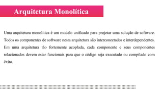 Arquitetura Monolítica
Uma arquitetura monolítica é um modelo unificado para projetar uma solução de software.
Todos os componentes de software nesta arquitetura são interconectados e interdependentes.
Em uma arquitetura tão fortemente acoplada, cada componente e seus componentes
relacionados devem estar funcionais para que o código seja executado ou compilado com
êxito.
 