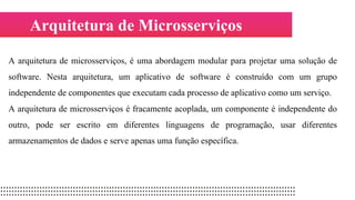 Arquitetura de Microsserviços
A arquitetura de microsserviços, é uma abordagem modular para projetar uma solução de
software. Nesta arquitetura, um aplicativo de software é construído com um grupo
independente de componentes que executam cada processo de aplicativo como um serviço.
A arquitetura de microsserviços é fracamente acoplada, um componente é independente do
outro, pode ser escrito em diferentes linguagens de programação, usar diferentes
armazenamentos de dados e serve apenas uma função específica.
 