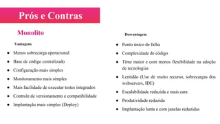 Prós e Contras
Vantagens
● Menos sobrecarga operacional.
● Base de código centralizado
● Configuração mais simples
● Monitoramento mais simples
● Mais facilidade de executar testes integrados
● Controle de versionamento e compatibilidade
● Implantação mais simples (Deploy)
Desvantagem
● Ponto único de falha
● Complexidade de código
● Time maior e com menos flexibilidade na adoção
de tecnologias
● Lentidão (Uso de muito recurso, sobrecargas dos
webservers, IDE)
● Escalabilidade reduzida e mais cara
● Produtividade reduzida
● Implantação lenta e com janelas reduzidas
Monolito
 