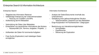 Dr. Steffen Tomschke | B-S-S | 15.09.2016
Enterprise Search & Information Architecture
Enterprise Search
- Teilgebiet des Information Retrieval
- Vollständige Indexierung der Unternehmensdaten
- Nutzung von Crawlern und APIs
- Aufbereitung der/mit Metadaten
- Verknüpfung der Daten über Metadaten
- Einbeziehen von persönlichen Informatione des Nutzers
- Nutzerprofile (Ort, Termine, Aufgaben, Projekte, ..)
- Aufbereiten der Daten für kommende Aufgaben
- Freie Suche (Exploration) nach beliebigen Daten
ermöglichen
Information Architecture
- Analyse der Daten/Dokumente innerhalb des
Unternehmens
- Gestaltung einer gebrauchstauglichen Struktur
- Teilautomatisiert, basierend auf den Metadaten
- Enge Kooperation mit Fachbereichen / Zielgruppen
- Bestimmung von Interaktionsmöglichkeiten
- Schnittstellen
- Zugriffsrechte
- Steuerung der Exploration
 