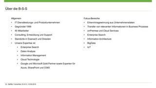 Dr. Steffen Tomschke | B-S-S | 15.09.2016
Allgemein
• IT Dienstleistungs- und Produktunternehmen
• Gegründet 1999
• 45 Mitarbeiter
• Consulting, Entwicklung und Support
• Standorte in Eisenach und Dresden
• Unsere Expertise ist:
• Enterprise Search
• Daten Analyse
• Information Management
• Cloud Technologie
• Google und Microsoft Gold Partner sowie Experten für
Azure, SharePoint und O365
Fokus-Bereiche
• Erkenntnisgewinnung aus Unternehmensdaten
• Transfer von relevanten Informationen in Business Prozesse
• onPremise und Cloud Services
• Enterprise Search
• Information Architecture
• BigData
• IoT
Über die B-S-S
 