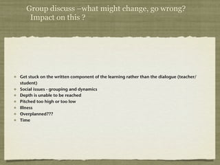Group discuss –what might change, go wrong?
    Impact on this ?




Get stuck on the written component of the learning rather than the dialogue (teacher/
student)
Social issues - grouping and dynamics
Depth is unable to be reached
Pitched too high or too low
Illness
Overplanned???
Time
 