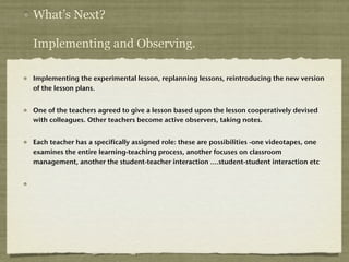 What’s Next?

Implementing and Observing.

Implementing the experimental lesson, replanning lessons, reintroducing the new version
of the lesson plans.


One of the teachers agreed to give a lesson based upon the lesson cooperatively devised
with colleagues. Other teachers become active observers, taking notes.


Each teacher has a specifically assigned role: these are possibilities -one videotapes, one
examines the entire learning-teaching process, another focuses on classroom
management, another the student-teacher interaction ….student-student interaction etc
 