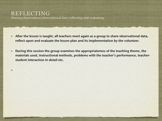 REFLECTING
Sharing observations/observational data, reflecting and evaluating.




   After the lesson is taught, all teachers meet again as a group to share observational data,
   reflect upon and evaluate the lesson plan and its implementation by the volunteer.


   During this session the group examines the appropriateness of the teaching theme, the
   materials used, instructional methods, problems with the teacher’s performance, teacher-
   student interaction in detail etc.
 