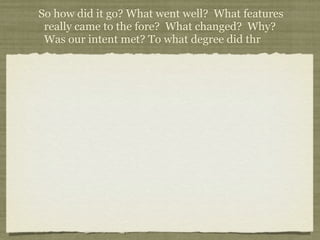 So how did it go? What went well? What features
 really came to the fore? What changed? Why?
 Was our intent met? To what degree did thr
 