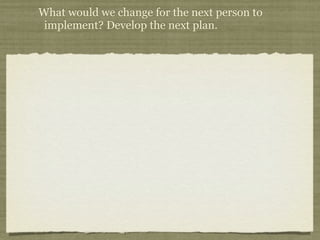 What would we change for the next person to
 implement? Develop the next plan.
 