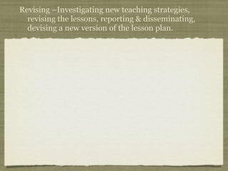 Revising –Investigating new teaching strategies,
  revising the lessons, reporting & disseminating,
  devising a new version of the lesson plan.
 