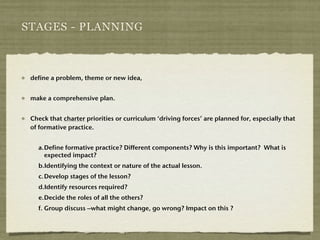 STAGES - PLANNING



 define a problem, theme or new idea,


 make a comprehensive plan.


 Check that charter priorities or curriculum ‘driving forces’ are planned for, especially that
 of formative practice.


   a.! efine formative practice? Different components? Why is this important? What is
     D
     expected impact?
   b.Identifying the context or nature of the actual lesson.
   c.!Develop stages of the lesson?
   d.Identify resources required?
   e.! ecide the roles of all the others?
     D
   f.!Group discuss –what might change, go wrong? Impact on this ?
 