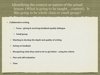 Identifying the context or nature of the actual
   lesson. (What is going to be taught….content). Is
   this going to be whole class or small group?

Collaborative writing


       Focus - giving & receiving feedback/quality dialogue


       Small group


   Wanting to develop the depth and quality of writing


   Acting on feedback


   Recognising what they need to do to get better - using the criteria


   Peer and self-evaluation


   Time
 