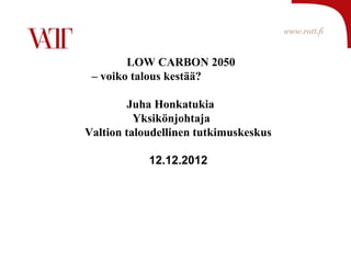 LOW CARBON 2050
 – voiko talous kestää?

         Juha Honkatukia
          Yksikönjohtaja
Valtion taloudellinen tutkimuskeskus

            12.12.2012
 