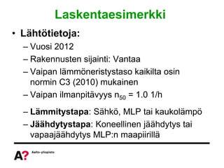 Laskentaesimerkki
• Lähtötietoja:
  – Vuosi 2012
  – Rakennusten sijainti: Vantaa
  – Vaipan lämmöneristystaso kaikilta osin
    normin C3 (2010) mukainen
  – Vaipan ilmanpitävyys n50 = 1.0 1/h
  – Lämmitystapa: Sähkö, MLP tai kaukolämpö
  – Jäähdytystapa: Koneellinen jäähdytys tai
    vapaajäähdytys MLP:n maapiirillä
 