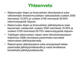 Yhteenveto
• Rakennusten tilojen ja ilmanvaihdon lämmitystarve tulee
  vähenemään ilmastonmuutoksen vaikutuksesta vuoteen 2050
  mennessä 15-25% ja vuoteen 2100 mennessä 30-50%
  rakennustyypistä riippuen.
• Rakennusten tilojen ja ilmanvaihdon jäähdytystarve tulee
  kasvamaan vastaavasti vuoteen 2050 mennessä 10-30% ja
  vuoteen 2100 mennessä 20-75% rakennustyypistä riippuen.
• Tutkittujen rakennuksen vaipan osien lämmöneristystason
  lisääminen 2008 normitasoa paremmaksi kasvattaa
  rakennuksen jäähdytystarvetta.
• Rakennuksen jäähdytystarve tulee ensisijaisesti kattaa
  passiivisilla jäähdytysratkaisuilla ja vasta tarvittaessa
  koneellisilla jäähdytysratkaisuilla.
 