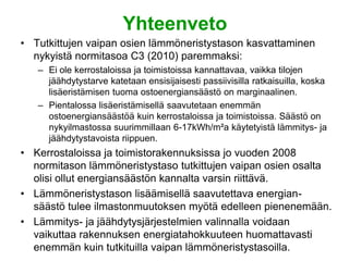 Yhteenveto
• Tutkittujen vaipan osien lämmöneristystason kasvattaminen
  nykyistä normitasoa C3 (2010) paremmaksi:
   – Ei ole kerrostaloissa ja toimistoissa kannattavaa, vaikka tilojen
     jäähdytystarve katetaan ensisijaisesti passiivisilla ratkaisuilla, koska
     lisäeristämisen tuoma ostoenergiansäästö on marginaalinen.
   – Pientalossa lisäeristämisellä saavutetaan enemmän
     ostoenergiansäästöä kuin kerrostaloissa ja toimistoissa. Säästö on
     nykyilmastossa suurimmillaan 6-17kWh/m²a käytetyistä lämmitys- ja
     jäähdytystavoista riippuen.
• Kerrostaloissa ja toimistorakennuksissa jo vuoden 2008
  normitason lämmöneristystaso tutkittujen vaipan osien osalta
  olisi ollut energiansäästön kannalta varsin riittävä.
• Lämmöneristystason lisäämisellä saavutettava energian-
  säästö tulee ilmastonmuutoksen myötä edelleen pienenemään.
• Lämmitys- ja jäähdytysjärjestelmien valinnalla voidaan
  vaikuttaa rakennuksen energiatahokkuuteen huomattavasti
  enemmän kuin tutkituilla vaipan lämmöneristystasoilla.
 