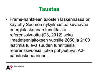 Taustaa
• Frame-hankkeen tulosten laskennassa on
  käytetty Suomen nykyilmastoa kuvaavaa
  energialaskennan tunnittaista
  referenssivuotta (D3, 2012) sekä
  ilmatieteenlaitoksen vuosille 2050 ja 2100
  laatimia tulevaisuuden tunnittaisia
  referenssivuosia, jotka pohjautuvat A2-
  päästöskenaarioon.
 