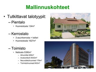 Mallinnuskohteet
• Tutkittavat talotyypit:
  – Pientalo
     • Huoneistoala 134m²


  – Kerrostalo
     • 3 asuinkerrosta + kellari
     • Huoneistoala 1627m²


  – Toimisto
     • Nettoala 5390m²
          –   Atriumtila 526m²
          –   Avokonttorit 4043m²
          –   Neuvotteluhuoneet 178m²
          –   Toimistohuoneet 643m²
 