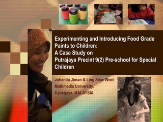 Experimenting and Introducing Food Grade
Paints to Children:
A Case Study on
Putrajaya Precint 9(2) Pre-school for Special
Children
Juhanita Jiman & Ling Siew Woei
Multimedia University,
Cyberjaya, MALAYSIA
 