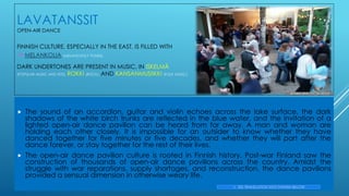 LAVATANSSIT
OPEN-AIR DANCE
FINNISH CULTURE, ESPECIALLY IN THE EAST, IS FILLED WITH
->MELANKOLIA (MELANCHOLY TONES).
DARK UNDERTONES ARE PRESENT IN MUSIC, IN ISKELMÄ
(POPULAR MUSIC AND HITS), ROKKI (ROCK), AND KANSANMUSIIKKI (FOLK MUSIC).
 The sound of an accordion, guitar and violin echoes across the lake surface, the dark
shadows of the white birch trunks are reflected in the blue water, and the invitation of a
lighted open-air dance pavilion can be heard from far away. A man and woman are
holding each other closely. It is impossible for an outsider to know whether they have
danced together for five minutes or five decades, and whether they will part after the
dance forever, or stay together for the rest of their lives.
 The open-air dance pavilion culture is rooted in Finnish history. Post-war Finland saw the
construction of thousands of open-air dance pavilions across the country. Amidst the
struggle with war reparations, supply shortages, and reconstruction, the dance pavilions
provided a sensual dimension in otherwise weary life.
-> SEE TRANSLATION INTO FINNISH BELOW
Ari Ellert_flickr_CC_BY-NC2.0
 