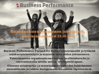 Business Performance Finland Oy
Business Performance Finland Oy tuottaa toimintamallit ja työkalut
asiakastyöskentelyyn ja myyntiin sekä niiden johtamiseen.
Valmennamme organisaationne lentoon osallistuttavalla ja
innovatiivisella tavalla uuteen työskentelytapaan.
Olemme asiantuntija- ja myyntiorganisaatioiden kehittämisen
ammattilaisia ja johdon kumppaneita muutosten läpiviennissä.
Asiakkuuksien strateginen johtaminen,
aamiaisseminaari 23.10.2015
 
