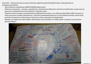 Case 2011: Voimaantumisen perustaa vahvistava oppimisympäristö käsittää luokan, lähiympäristön ja
kumppanuusverkoston.
- Toiminnallisuus mahdollistaa ONNISTUMISEN kokemukset!
- ۳ä onnistumisen , luomisen, palvelemisen, loistamisen ja tekemisen meininki synnyttää halun auttaa toisia ja
   toimia itse mahdollisimman hyvin yhteisten tuotosten eteen.
- ۳ä luomisen hengen synnyttämiseen ja ylläpitämiseen auttaa , kun yhdessä määritellään 100% ihmisarvo ja
   siihen perustava arvostava kohtaaminen. Toiminnan palautekeskustelussa on hyvä yhdessä arvioida, kuinka hyvin
   autoimme toisiamme onnistumaan ja toimimaan omien upeuksiemme löytämiseksi.
- Opettaja voi todeta aina silloin tällöin, että hänestä tuntuu hyvältä, kun täällä aidosti ”autetaan toisia olemaan
   parhaimmillaan”.
 