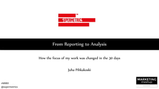 #MMH
@supermetrics
From Reporting to Analysis
How the focus of my work was changed in the 30 days
Juha Pihkakoski
 