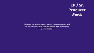 Career
Shipped several games as Senior Game Producer and
lead a few additional mind-blowing game-changing
productions.
EP / Sr.
Producer
Rovio
 