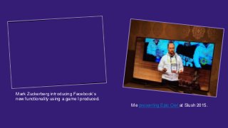 Mark Zuckerberg introducing Facebook’s
new functionality using a game I produced.
Me presenting Epic Owl at Slush 2015.
 