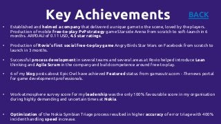 Key Achievements
• Established and helmed a company that delivered a unique game to the scene, loved by the players.
Production of mobile free-to-play PvP strategy game Starside Arena from scratch to soft-launch in 6
months. ARPDAU of 0.11 USD, 4.5 star ratings.
• Production of Rovio’s first social free-to-play game Angry Birds Star Wars on Facebook from scratch to
launch in 3 months.
• Successful process development in several teams and several areas at Rovio helped introduce Lean
thinking and Agile Scrum in the company and build competence around free-to-play.
• 6 of my blog posts about Epic Owl have achieved Featured status from gamasutra.com - The news portal
for game development professionals.
• Work-atmosphere survey score for my leadership was the only 100% favourable score in my organisation
during highly demanding and uncertain times at Nokia.
• Optimization of the Nokia Symbian Triage process resulted in higher accuracy of error triage with 400%
incident handling speed increase.
BACK
 