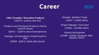 Career BACK
CEO / Founder / Executive Producer
12/2014 - present, Epic Owl
Product Lead / Executive Producer / Senior
Game Producer
9/2012 - 12/2014, Rovio Entertainment
Manager, UX Operations, Finland South &
USA
5/2009 - 6/2012, Nokia (/Accenture)
Manager, Symbian Triage
1/2007 - 5/2009, Nokia
Project Manager, Tech Lead
3/2004 - 12/2006, Nokia
(Senior) SW Engineer
6/2000 - 3/2004, Stonesoft, VDSL
Systems, Teleca
 