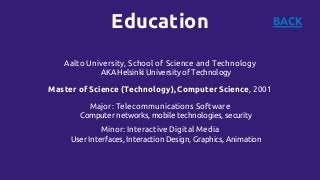 Education BACK
Aalto University, School of Science and Technology
AKA Helsinki University of Technology
Master of Science (Technology), Computer Science, 2001
Major: Telecommunications Software
Computer networks, mobile technologies, security
Minor: Interactive Digital Media
User Interfaces, Interaction Design, Graphics, Animation
 