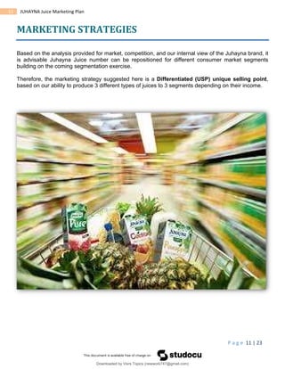 P a g e 11 | 23
11 JUHAYNA Juice Marketing Plan
MARKETING STRATEGIES
Based on the analysis provided for market, competition, and our internal view of the Juhayna brand, it
is advisable Juhayna Juice number can be repositioned for different consumer market segments
building on the coming segmentation exercise.
Therefore, the marketing strategy suggested here is a Differentiated (USP) unique selling point,
based on our ability to produce 3 different types of juices to 3 segments depending on their income.
Downloaded by Visrs Topics (newwork747@gmail.com)
lOMoARcPSD|25826172
 