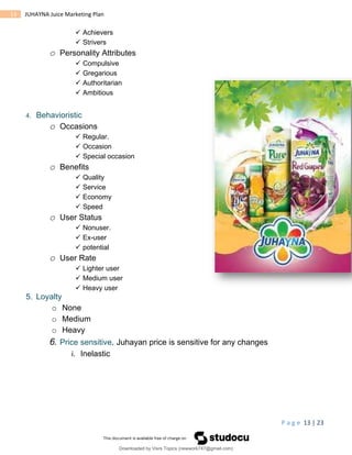 P a g e 13 | 23
13 JUHAYNA Juice Marketing Plan
 Achievers
 Strivers
o Personality Attributes
 Compulsive
 Gregarious
 Authoritarian
 Ambitious
4. Behavioristic
o Occasions
 Regular.
 Occasion
 Special occasion
o Benefits
 Quality
 Service
 Economy
 Speed
o User Status
 Nonuser.
 Ex-user
 potential
o User Rate
 Lighter user
 Medium user
 Heavy user
5. Loyalty
o None
o Medium
o Heavy
6. Price sensitive. Juhayan price is sensitive for any changes
i. Inelastic
Downloaded by Visrs Topics (newwork747@gmail.com)
lOMoARcPSD|25826172
 