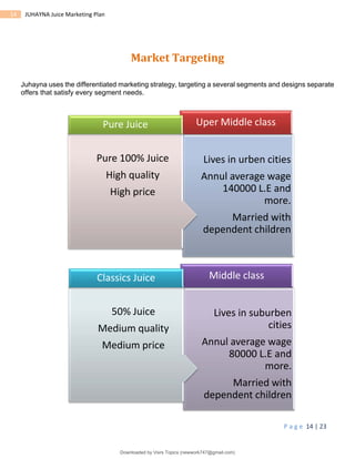 P a g e 14 | 23
14 JUHAYNA Juice Marketing Plan
Market Targeting
Juhayna uses the differentiated marketing strategy, targeting a several segments and designs separate
offers that satisfy every segment needs.
Lives in suburben
cities
Annul average wage
80000 L.E and
more.
Married with
dependent children
Middle class
50% Juice
Medium quality
Medium price
Classics Juice
Lives in urben cities
Annul average wage
140000 L.E and
more.
Married with
dependent children
Uper Middle class
Pure 100% Juice
High quality
High price
Pure Juice
Downloaded by Visrs Topics (newwork747@gmail.com)
lOMoARcPSD|25826172
 