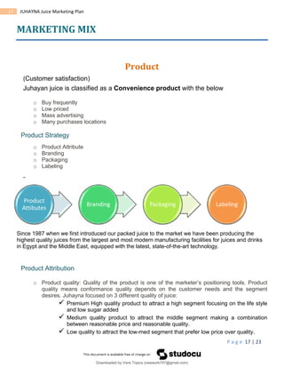 P a g e 17 | 23
17 JUHAYNA Juice Marketing Plan
MARKETING MIX
Product
(Customer satisfaction)
Juhayan juice is classified as a Convenience product with the below
o Buy frequently
o Low priced
o Mass advertising
o Many purchases locations
Product Strategy
o Product Attribute
o Branding
o Packaging
o Labeling
Since 1987 when we first introduced our packed juice to the market we have been producing the
highest quality juices from the largest and most modern manufacturing facilities for juices and drinks
in Egypt and the Middle East, equipped with the latest, state-of-the-art technology.
Product Attribution
o Product quality: Quality of the product is one of the marketer’s positioning tools. Product
quality means conformance quality depends on the customer needs and the segment
desires. Juhayna focused on 3 different quality of juice:
 Premium High quality product to attract a high segment focusing on the life style
and low sugar added
 Medium quality product to attract the middle segment making a combination
between reasonable price and reasonable quality.
 Low quality to attract the low-med segment that prefer low price over quality.
Product
Attibutes
Branding Packaging Labeling
Downloaded by Visrs Topics (newwork747@gmail.com)
lOMoARcPSD|25826172
 